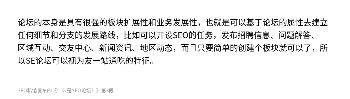 论坛的本身是具有很强的板块扩展性和业务发展性，也就是可以基于论坛的属性去建立任何细节和分支的发展路线，比如可以开设SEO的任务，发布招聘信息、问题解答、区域互动、交友中心、新闻资讯、地区动态，而且只要简单的创建个板块就可以了，所以SE论坛可以视为友一站通吃的特征。