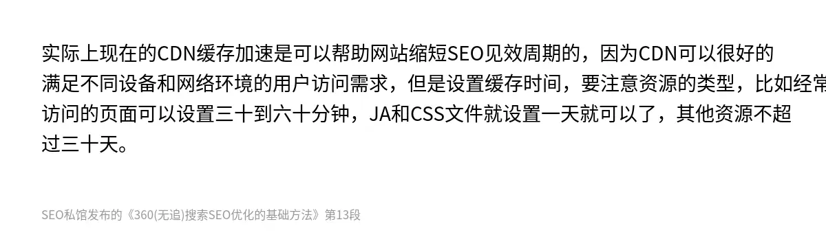 实际上现在的CDN缓存加速是可以帮助网站缩短SEO见效周期的，因为CDN可以很好的满足不同设备和网络环境的用户访问需求，但是设置缓存时间，要注意资源的类型，比如经常访问的页面可以设置三十到六十分钟，JA和CSS文件就设置一天就可以了，其他资源不超过三十天。
