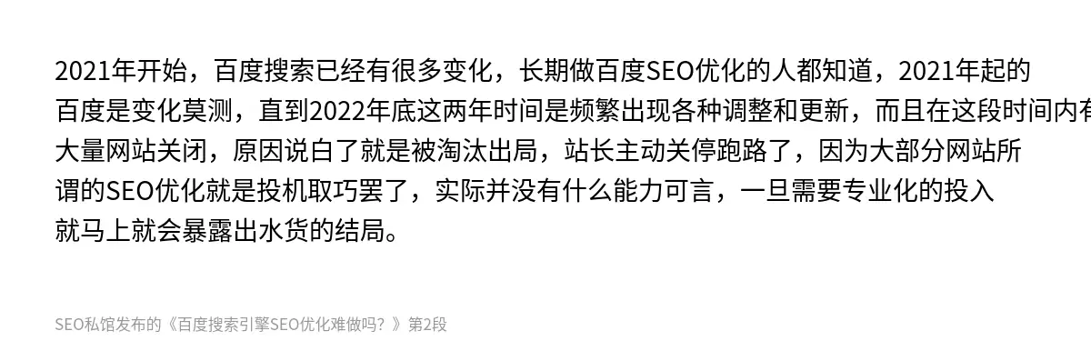 2021年开始，百度搜索已经有很多变化，长期做百度SEO优化的人都知道，2021年起的百度是变化莫测，直到2022年底这两年时间是频繁出现各种调整和更新，而且在这段时间内有大量网站关闭，原因说白了就是被淘汰出局，站长主动关停跑路了，因为大部分网站所谓的SEO优化就是投机取巧罢了，实际并没有什么能力可言，一旦需要专业化的投入就马上就会暴露出水货的结局。