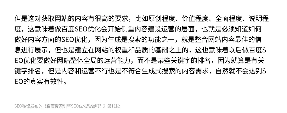 但是这对获取网站的内容有很高的要求，比如原创程度、价值程度、全面程度、说明程度，这意味着做百度SEO优化会开始侧重内容建设运营的层面，也就是必须知道如何做好内容方面的SEO优化，因为生成是搜索的功能之一，就是整合网站内容最佳的信息进行展示，但也是建立在网站的权重和品质的基础之上的，这也意味着以后做百度SEO优化要做好网站整体全局的运营能力，而不是某些关键字的排名，因为就算是有关键字排名，但是内容和…