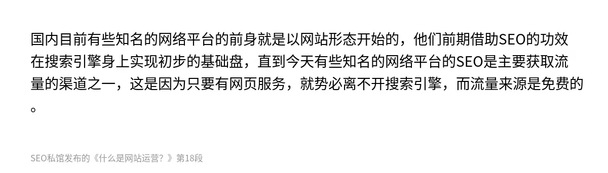 国内目前有些知名的网络平台的前身就是以网站形态开始的，他们前期借助SEO的功效在搜索引擎身上实现初步的基础盘，直到今天有些知名的网络平台的SEO是主要获取流量的渠道之一，这是因为只要有网页服务，就势必离不开搜索引擎，而流量来源是免费的。