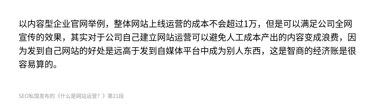 以内容型企业官网举例，整体网站上线运营的成本不会超过1万，但是可以满足公司全网宣传的效果，其实对于公司自己建立网站运营可以避免人工成本产出的内容变成浪费，因为发到自己网站的好处是远高于发到自媒体平台中成为别人东西，这是智商的经济账是很容易算的。