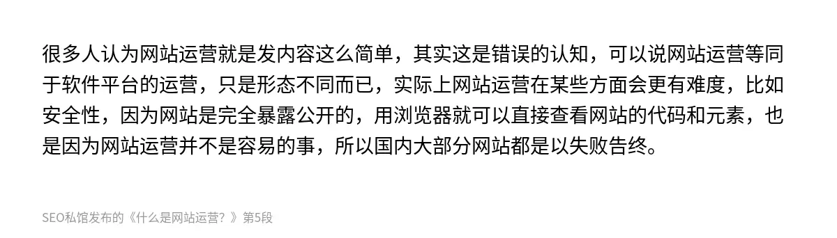 很多人认为网站运营就是发内容这么简单，其实这是错误的认知，可以说网站运营等同于软件平台的运营，只是形态不同而已，实际上网站运营在某些方面会更有难度，比如安全性，因为网站是完全暴露公开的，用浏览器就可以直接查看网站的代码和元素，也是因为网站运营并不是容易的事，所以国内大部分网站都是以失败告终。