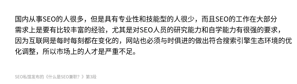 国内从事SEO的人很多，但是具有专业性和技能型的人很少，而且SEO的工作在大部分需求上是要有比较丰富的经验，尤其是对SEO人员的研究能力和自学能力有很强的要求，因为互联网是每时每刻都在变化的，网站也必须与时俱进的做出符合搜索引擎生态环境的优化调整，所以市场上的人才是严重不足。
