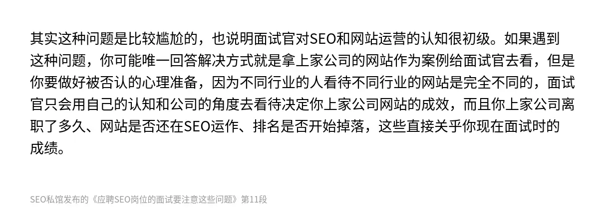 其实这种问题是比较尴尬的，也说明面试官对SEO和网站运营的认知很初级。如果遇到这种问题，你可能唯一回答解决方式就是拿上家公司的网站作为案例给面试官去看，但是你要做好被否认的心理准备，因为不同行业的人看待不同行业的网站是完全不同的，面试官只会用自己的认知和公司的角度去看待决定你上家公司网站的成效，而且你上家公司离职了多久、网站是否还在SEO运作、排名是否开始掉落，这些直接关乎你现在面试时的成绩。