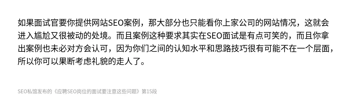 如果面试官要你提供网站SEO案例，那大部分也只能看你上家公司的网站情况，这就会进入尴尬又很被动的处境。而且案例这种要求其实在SEO面试是有点可笑的，而且你拿出案例也未必对方会认可，因为你们之间的认知水平和思路技巧很有可能不在一个层面，所以你可以果断考虑礼貌的走人了。