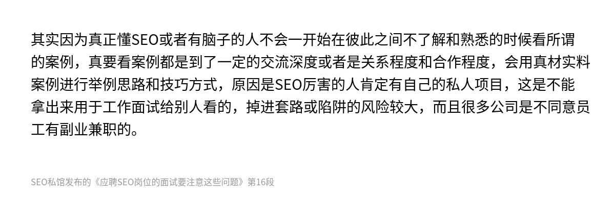 其实因为真正懂SEO或者有脑子的人不会一开始在彼此之间不了解和熟悉的时候看所谓的案例，真要看案例都是到了一定的交流深度或者是关系程度和合作程度，会用真材实料案例进行举例思路和技巧方式，原因是SEO厉害的人肯定有自己的私人项目，这是不能拿出来用于工作面试给别人看的，掉进套路或陷阱的风险较大，而且很多公司是不同意员工有副业兼职的。