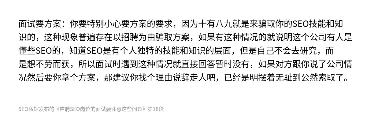 面试要方案：你要特别小心要方案的要求，因为十有八九就是来骗取你的SEO技能和知识的，这种现象普遍存在以招聘为由骗取方案，如果有这种情况的就说明这个公司有人是懂些SEO的，知道SEO是有个人独特的技能和知识的层面，但是自己不会去研究，而是想不劳而获，所以面试时遇到这种情况就直接回答暂时没有，如果对方跟你说了公司情况然后要你拿个方案，那建议你找个理由说辞走人吧，已经是明摆着无耻到公然索取了。