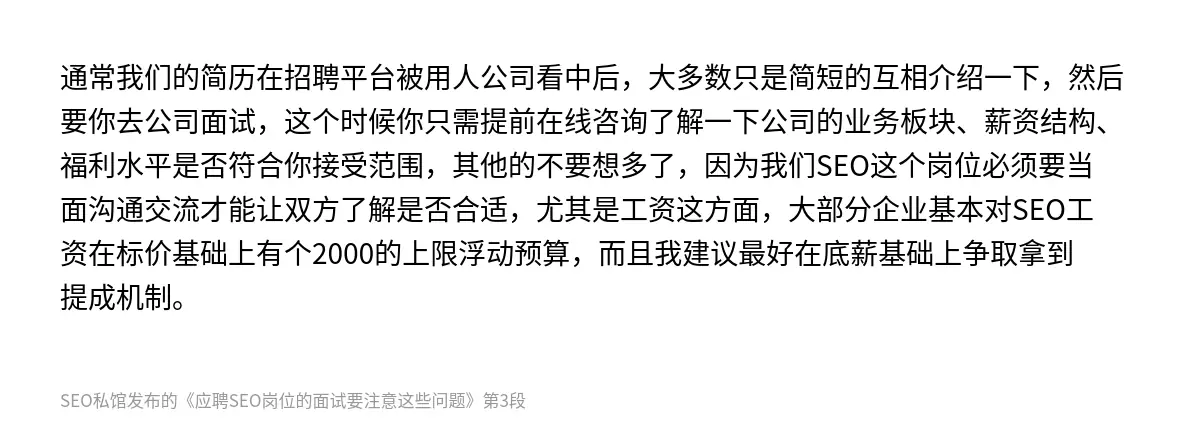通常我们的简历在招聘平台被用人公司看中后，大多数只是简短的互相介绍一下，然后要你去公司面试，这个时候你只需提前在线咨询了解一下公司的业务板块、薪资结构、福利水平是否符合你接受范围，其他的不要想多了，因为我们SEO这个岗位必须要当面沟通交流才能让双方了解是否合适，尤其是工资这方面，大部分企业基本对SEO工资在标价基础上有个2000的上限浮动预算，而且我建议最好在底薪基础上争取拿到提成机制。