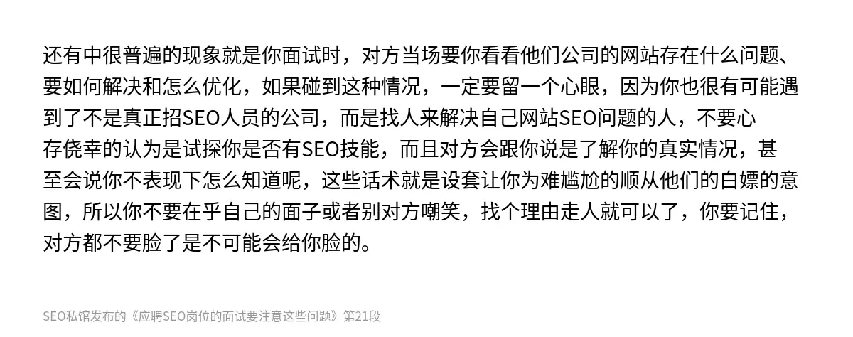 还有中很普遍的现象就是你面试时，对方当场要你看看他们公司的网站存在什么问题、要如何解决和怎么优化，如果碰到这种情况，一定要留一个心眼，因为你也很有可能遇到了不是真正招SEO人员的公司，而是找人来解决自己网站SEO问题的人，不要心存侥幸的认为是试探你是否有SEO技能，而且对方会跟你说是了解你的真实情况，甚至会说你不表现下怎么知道呢，这些话术就是设套让你为难尴尬的顺从他们的白嫖的意图，所以你不要在乎自…