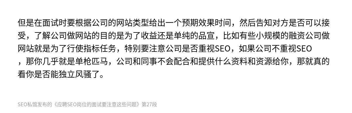 但是在面试时要根据公司的网站类型给出一个预期效果时间，然后告知对方是否可以接受，了解公司做网站的目的是为了收益还是单纯的品宣，比如有些小规模的融资公司做网站就是为了行使指标任务，特别要注意公司是否重视SEO，如果公司不重视SEO，那你几乎就是单枪匹马，公司和同事不会配合和提供什么资料和资源给你，那就真的看你是否能独立风骚了。