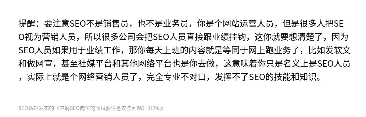提醒：要注意SEO不是销售员，也不是业务员，你是个网站运营人员，但是很多人把SEO视为营销人员，所以很多公司会把SEO人员直接跟业绩挂钩，这你就要想清楚了，因为SEO人员如果用于业绩工作，那你每天上班的内容就是等同于网上跑业务了，比如发软文和做网宣，甚至社媒平台和其他网络平台也是你去做，这意味着你只是名义上是SEO人员，实际上就是个网络营销人员了，完全专业不对口，发挥不了SEO的技能和知识。