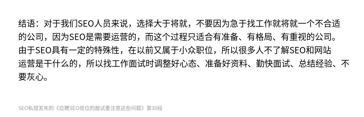 结语：对于我们SEO人员来说，选择大于将就，不要因为急于找工作就将就一个不合适的公司，因为SEO是需要运营的，而这个过程只适合有准备、有格局、有重视的公司。由于SEO具有一定的特殊性，在以前又属于小众职位，所以很多人不了解SEO和网站运营是干什么的，所以找工作面试时调整好心态、准备好资料、勤快面试、总结经验、不要灰心。