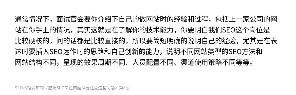 通常情况下，面试官会要你介绍下自己的做网站时的经验和过程，包括上一家公司的网站在你手上的情况，其实这就是在了解你的技术能力，你要明白我们SEO这个岗位是比较硬核的，问的话都是比较直接的，所以要简短明确的说明自己的经验，尤其是在表达时要插入SEO运作时的思路和自己创新的能力，说明不同网站类型的SEO方法和网站结构不同，呈现的效果周期不同、人员配置不同、渠道使用策略不同等等。