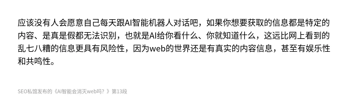 应该没有人会愿意自己每天跟AI智能机器人对话吧，如果你想要获取的信息都是特定的内容、是真是假都无法识别，也就是AI给你看什么、你就知道什么，这远比网上看到的乱七八糟的信息更具有风险性，因为web的世界还是有真实的内容信息，甚至有娱乐性和共鸣性。