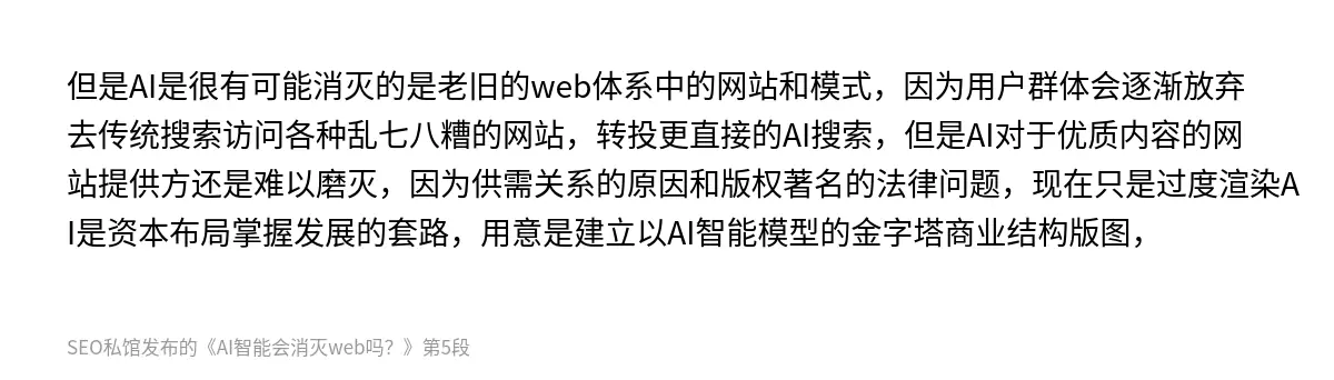 但是AI是很有可能消灭的是老旧的web体系中的网站和模式，因为用户群体会逐渐放弃去传统搜索访问各种乱七八糟的网站，转投更直接的AI搜索，但是AI对于优质内容的网站提供方还是难以磨灭，因为供需关系的原因和版权著名的法律问题，现在只是过度渲染AI是资本布局掌握发展的套路，用意是建立以AI智能模型的金字塔商业结构版图，