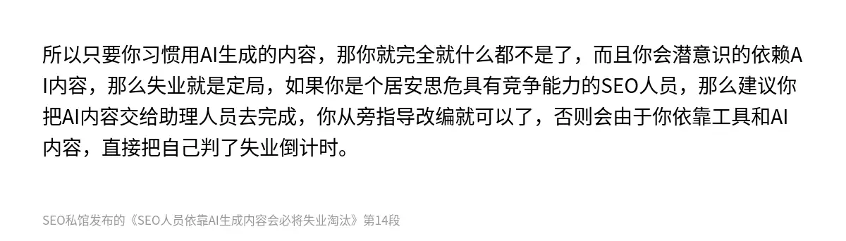 所以只要你习惯用AI生成的内容，那你就完全就什么都不是了，而且你会潜意识的依赖AI内容，那么失业就是定局，如果你是个居安思危具有竞争能力的SEO人员，那么建议你把AI内容交给助理人员去完成，你从旁指导改编就可以了，否则会由于你依靠工具和AI内容，直接把自己判了失业倒计时。