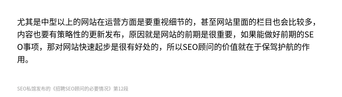 尤其是中型以上的网站在运营方面是要重视细节的，甚至网站里面的栏目也会比较多，内容也要有策略性的更新发布，原因就是网站的前期是很重要，如果能做好前期的SEO事项，那对网站快速起步是很有好处的，所以SEO顾问的价值就在于保驾护航的作用。