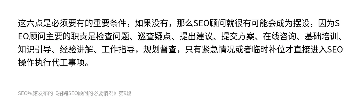 这六点是必须要有的重要条件，如果没有，那么SEO顾问就很有可能会成为摆设，因为SEO顾问主要的职责是检查问题、巡查疑点、提出建议、提交方案、在线咨询、基础培训、知识引导、经验讲解、工作指导，规划督查，只有紧急情况或者临时补位才直接进入SEO操作执行代工事项。