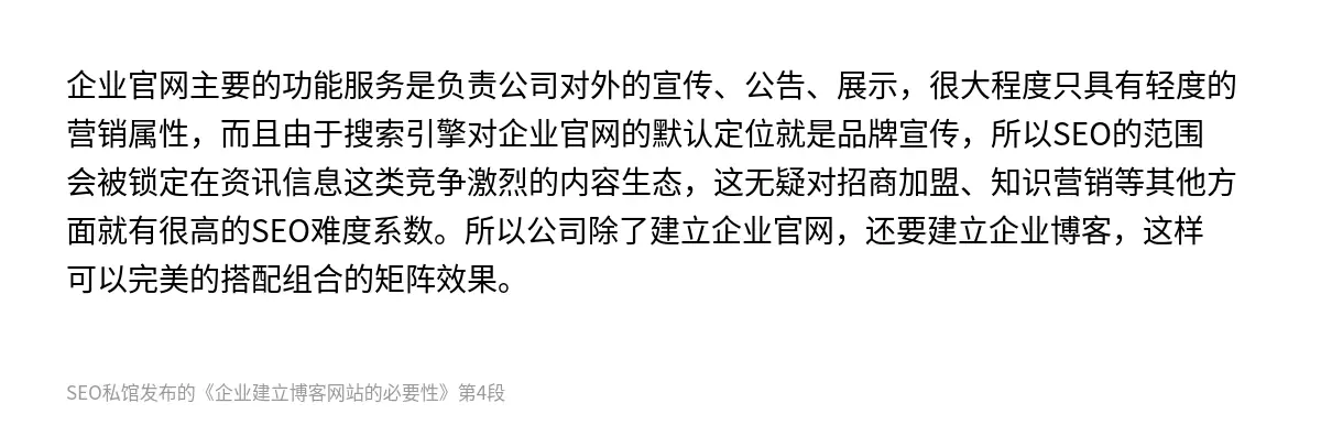 企业官网主要的功能服务是负责公司对外的宣传、公告、展示，很大程度只具有轻度的营销属性，而且由于搜索引擎对企业官网的默认定位就是品牌宣传，所以SEO的范围会被锁定在资讯信息这类竞争激烈的内容生态，这无疑对招商加盟、知识营销等其他方面就有很高的SEO难度系数。所以公司除了建立企业官网，还要建立企业博客，这样可以完美的搭配组合的矩阵效果。