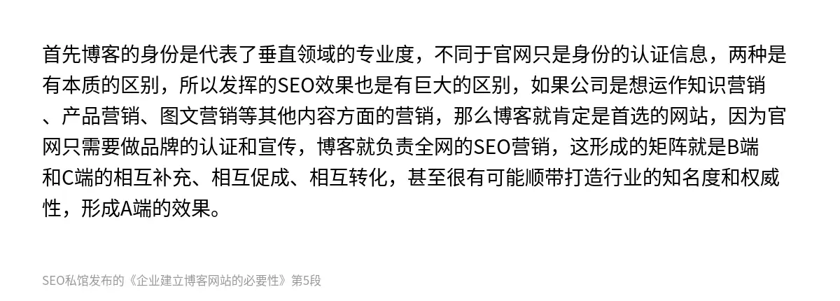首先博客的身份是代表了垂直领域的专业度，不同于官网只是身份的认证信息，两种是有本质的区别，所以发挥的SEO效果也是有巨大的区别，如果公司是想运作知识营销、产品营销、图文营销等其他内容方面的营销，那么博客就肯定是首选的网站，因为官网只需要做品牌的认证和宣传，博客就负责全网的SEO营销，这形成的矩阵就是B端和C端的相互补充、相互促成、相互转化，甚至很有可能顺带打造行业的知名度和权威性，形成A端的效果。