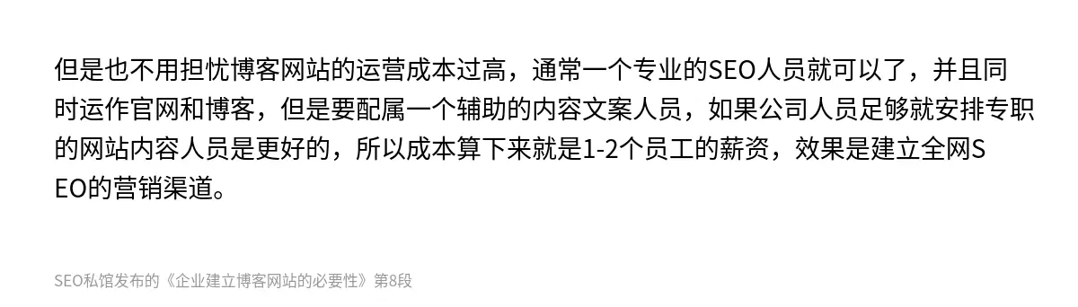 但是也不用担忧博客网站的运营成本过高，通常一个专业的SEO人员就可以了，并且同时运作官网和博客，但是要配属一个辅助的内容文案人员，如果公司人员足够就安排专职的网站内容人员是更好的，所以成本算下来就是1-2个员工的薪资，效果是建立全网SEO的营销渠道。