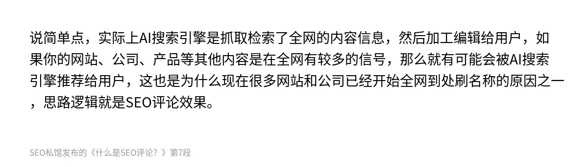 说简单点，实际上AI搜索引擎是抓取检索了全网的内容信息，然后加工编辑给用户，如果你的网站、公司、产品等其他内容是在全网有较多的信号，那么就有可能会被AI搜索引擎推荐给用户，这也是为什么现在很多网站和公司已经开始全网到处刷名称的原因之一，思路逻辑就是SEO评论效果。