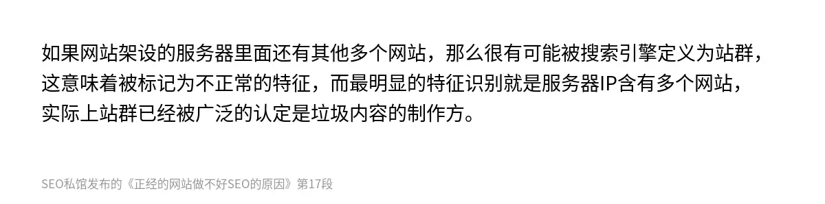 如果网站架设的服务器里面还有其他多个网站，那么很有可能被搜索引擎定义为站群，这意味着被标记为不正常的特征，而最明显的特征识别就是服务器IP含有多个网站，实际上站群已经被广泛的认定是垃圾内容的制作方。