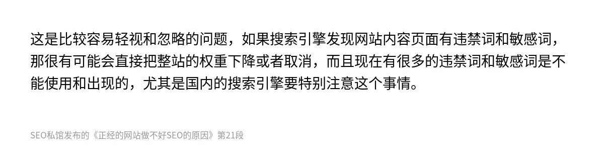 这是比较容易轻视和忽略的问题，如果搜索引擎发现网站内容页面有违禁词和敏感词，那很有可能会直接把整站的权重下降或者取消，而且现在有很多的违禁词和敏感词是不能使用和出现的，尤其是国内的搜索引擎要特别注意这个事情。