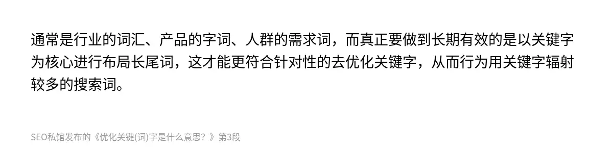 通常是行业的词汇、产品的字词、人群的需求词，而真正要做到长期有效的是以关键字为核心进行布局长尾词，这才能更符合针对性的去优化关键字，从而行为用关键字辐射较多的搜索词。