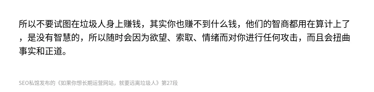 所以不要试图在垃圾人身上赚钱，其实你也赚不到什么钱，他们的智商都用在算计上了，是没有智慧的，所以随时会因为欲望、索取、情绪而对你进行任何攻击，而且会扭曲事实和正道。