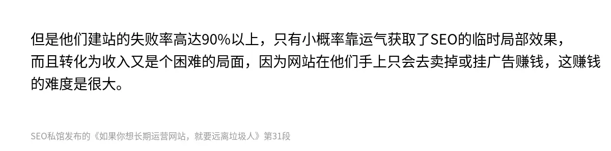 但是他们建站的失败率高达90%以上，只有小概率靠运气获取了SEO的临时局部效果，而且转化为收入又是个困难的局面，因为网站在他们手上只会去卖掉或挂广告赚钱，这赚钱的难度是很大。