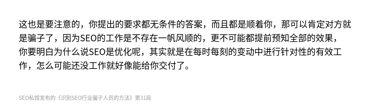 这也是要注意的，你提出的要求都无条件的答案，而且都是顺着你，那可以肯定对方就是骗子了，因为SEO的工作是不存在一帆风顺的，更不可能都提前预知全部的效果，你要明白为什么说SEO是优化呢，其实就是在每时每刻的变动中进行针对性的有效工作，怎么可能还没工作就好像能给你交付了。