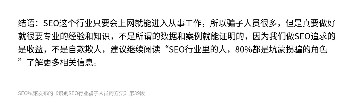 结语：SEO这个行业只要会上网就能进入从事工作，所以骗子人员很多，但是真要做好就很要专业的经验和知识，不是所谓的数据和案例就能证明的，因为我们做SEO追求的是收益，不是自欺欺人，建议继续阅读“SEO行业里的人，80%都是坑蒙拐骗的角色”了解更多相关信息。