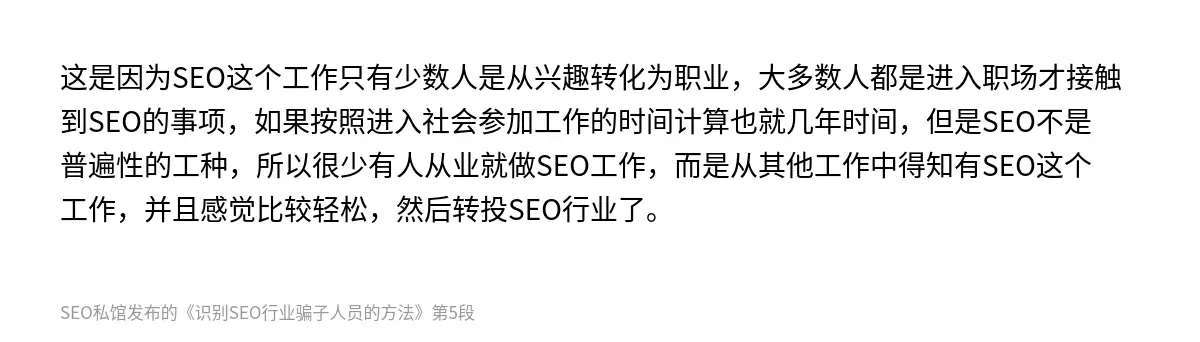 这是因为SEO这个工作只有少数人是从兴趣转化为职业，大多数人都是进入职场才接触到SEO的事项，如果按照进入社会参加工作的时间计算也就几年时间，但是SEO不是普遍性的工种，所以很少有人从业就做SEO工作，而是从其他工作中得知有SEO这个工作，并且感觉比较轻松，然后转投SEO行业了。
