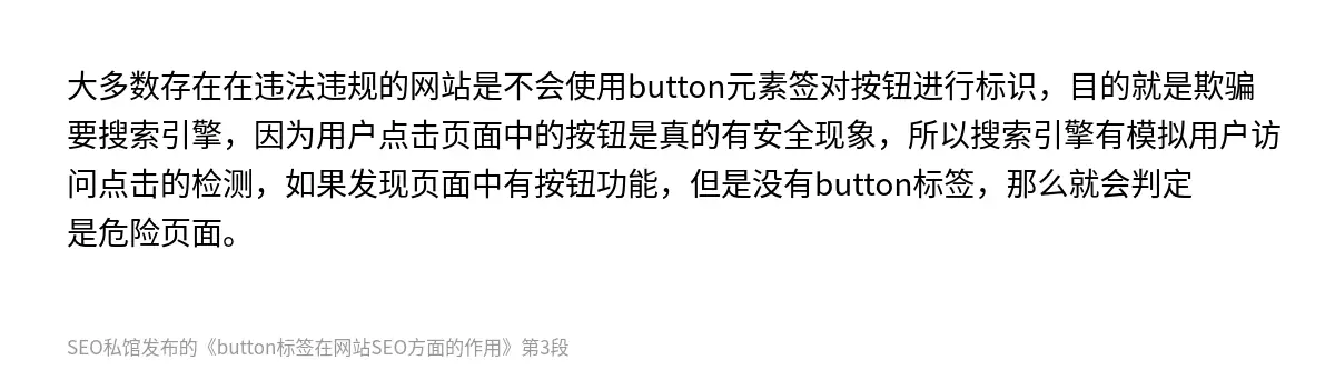 大多数存在在违法违规的网站是不会使用button元素签对按钮进行标识，目的就是欺骗要搜索引擎，因为用户点击页面中的按钮是真的有安全现象，所以搜索引擎有模拟用户访问点击的检测，如果发现页面中有按钮功能，但是没有button标签，那么就会判定是危险页面。