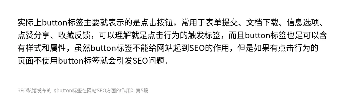 实际上button标签主要就表示的是点击按钮，常用于表单提交、文档下载、信息选项、点赞分享、收藏反馈，可以理解就是点击行为的触发标签，而且button标签也是可以含有样式和属性，虽然button标签不能给网站起到SEO的作用，但是如果有点击行为的页面不使用button标签就会引发SEO问题。