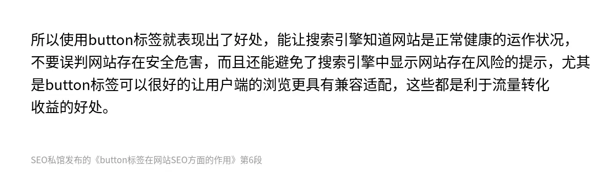 所以使用button标签就表现出了好处，能让搜索引擎知道网站是正常健康的运作状况，不要误判网站存在安全危害，而且还能避免了搜索引擎中显示网站存在风险的提示，尤其是button标签可以很好的让用户端的浏览更具有兼容适配，这些都是利于流量转化收益的好处。