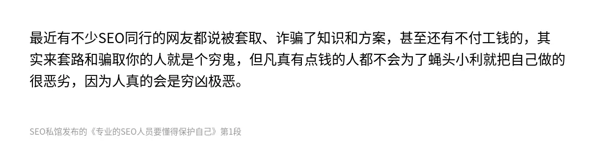 最近有不少SEO同行的网友都说被套取、诈骗了知识和方案，甚至还有不付工钱的，其实来套路和骗取你的人就是个穷鬼，但凡真有点钱的人都不会为了蝇头小利就把自己做的很恶劣，因为人真的会是穷凶极恶。