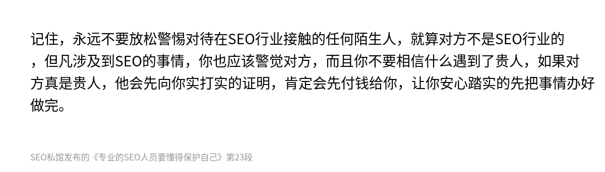 记住，永远不要放松警惕对待在SEO行业接触的任何陌生人，就算对方不是SEO行业的，但凡涉及到SEO的事情，你也应该警觉对方，而且你不要相信什么遇到了贵人，如果对方真是贵人，他会先向你实打实的证明，肯定会先付钱给你，让你安心踏实的先把事情办好做完。