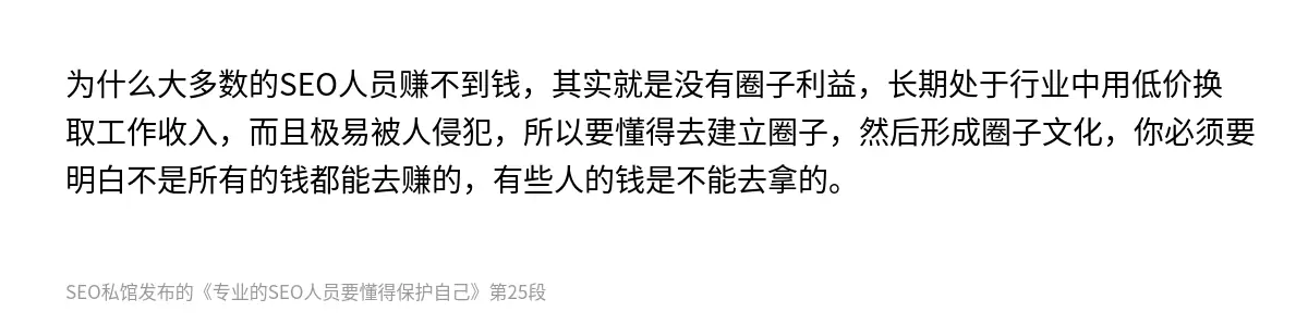 为什么大多数的SEO人员赚不到钱，其实就是没有圈子利益，长期处于行业中用低价换取工作收入，而且极易被人侵犯，所以要懂得去建立圈子，然后形成圈子文化，你必须要明白不是所有的钱都能去赚的，有些人的钱是不能去拿的。