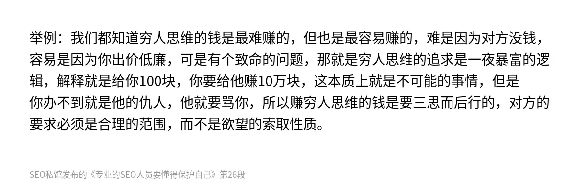 举例：我们都知道穷人思维的钱是最难赚的，但也是最容易赚的，难是因为对方没钱，容易是因为你出价低廉，可是有个致命的问题，那就是穷人思维的追求是一夜暴富的逻辑，解释就是给你100块，你要给他赚10万块，这本质上就是不可能的事情，但是你办不到就是他的仇人，他就要骂你，所以赚穷人思维的钱是要三思而后行的，对方的要求必须是合理的范围，而不是欲望的索取性质。