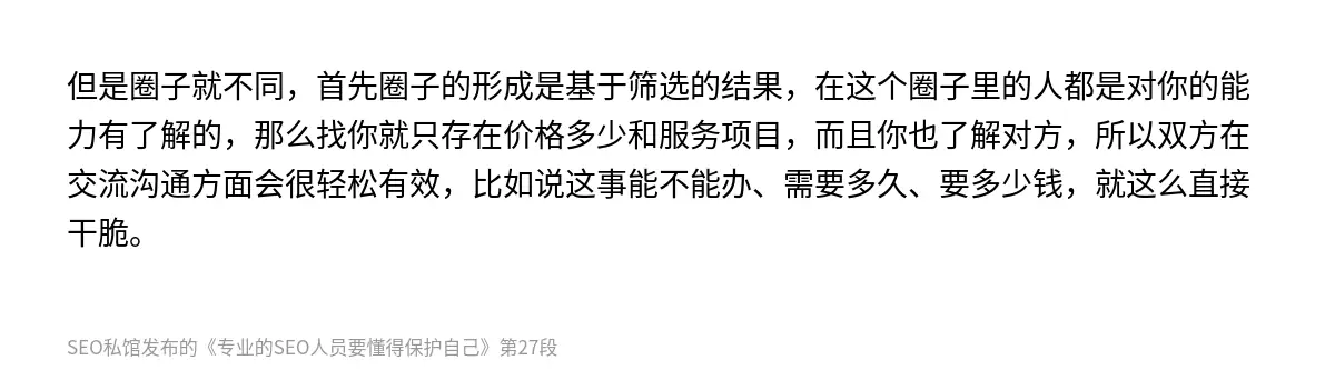 但是圈子就不同，首先圈子的形成是基于筛选的结果，在这个圈子里的人都是对你的能力有了解的，那么找你就只存在价格多少和服务项目，而且你也了解对方，所以双方在交流沟通方面会很轻松有效，比如说这事能不能办、需要多久、要多少钱，就这么直接干脆。