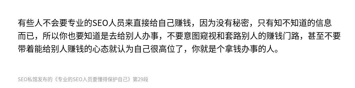 有些人不会要专业的SEO人员来直接给自己赚钱，因为没有秘密，只有知不知道的信息而已，所以你也要知道是去给别人办事，不要意图窥视和套路别人的赚钱门路，甚至不要带着能给别人赚钱的心态就认为自己很高位了，你就是个拿钱办事的人。