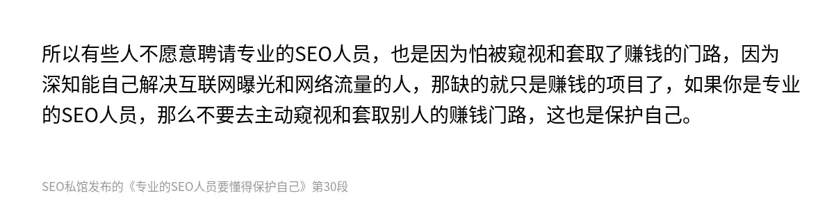 所以有些人不愿意聘请专业的SEO人员，也是因为怕被窥视和套取了赚钱的门路，因为深知能自己解决互联网曝光和网络流量的人，那缺的就只是赚钱的项目了，如果你是专业的SEO人员，那么不要去主动窥视和套取别人的赚钱门路，这也是保护自己。