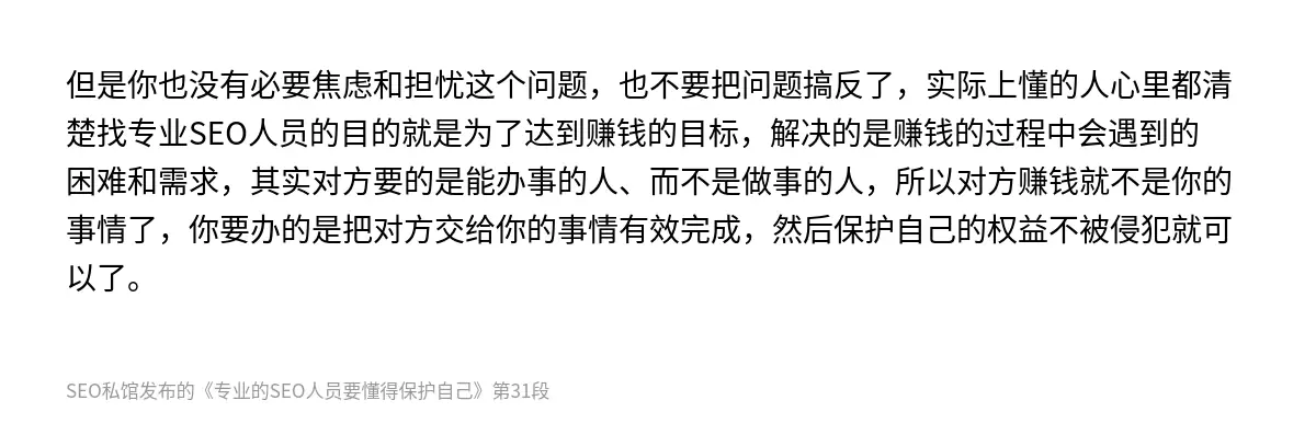 但是你也没有必要焦虑和担忧这个问题，也不要把问题搞反了，实际上懂的人心里都清楚找专业SEO人员的目的就是为了达到赚钱的目标，解决的是赚钱的过程中会遇到的困难和需求，其实对方要的是能办事的人、而不是做事的人，所以对方赚钱就不是你的事情了，你要办的是把对方交给你的事情有效完成，然后保护自己的权益不被侵犯就可以了。