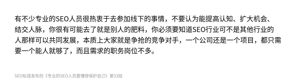 有不少专业的SEO人员很热衷于去参加线下的事情，不要认为能提高认知、扩大机会、结交人脉，你很有可能去了就是别人的肥料，你必须要知道SEO行业可不是其他行业的人那样可以共同发展，本质上大家就是争抢的竞争对手，一个公司还是一个项目，都只需要一个能人就够了，而且需求的职务岗位不多。