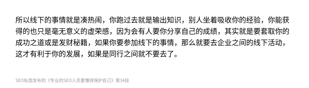所以线下的事情就是凑热闹，你跑过去就是输出知识，别人坐着吸收你的经验，你能获得的也只是毫无意义的虚荣感，因为会有人要你分享自己的成绩，其实就是要套取你的成功之道或是发财秘籍，如果你要参加线下的事情，那么就要去企业之间的线下活动，这才有利于你的发展，如果是同行之间就不要去了。