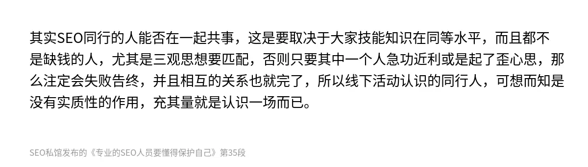 其实SEO同行的人能否在一起共事，这是要取决于大家技能知识在同等水平，而且都不是缺钱的人，尤其是三观思想要匹配，否则只要其中一个人急功近利或是起了歪心思，那么注定会失败告终，并且相互的关系也就完了，所以线下活动认识的同行人，可想而知是没有实质性的作用，充其量就是认识一场而已。