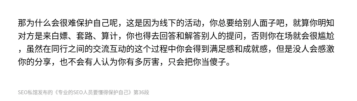 那为什么会很难保护自己呢，这是因为线下的活动，你总要给别人面子吧，就算你明知对方是来白嫖、套路、算计，你也得去回答和解答别人的提问，否则你在场就会很尴尬，虽然在同行之间的交流互动的这个过程中你会得到满足感和成就感，但是没人会感激你的分享，也不会有人认为你有多厉害，只会把你当傻子。